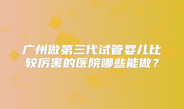 广州做第三代试管婴儿比较厉害的医院哪些能做?