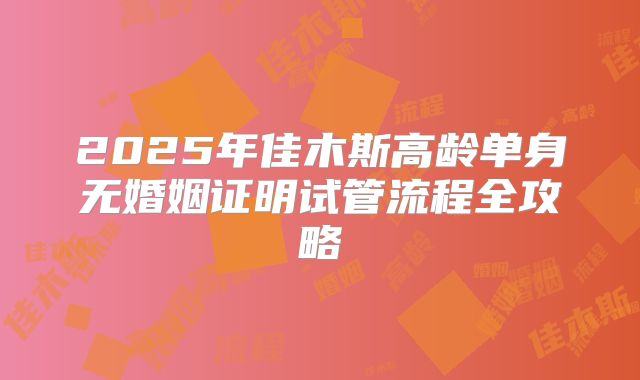 2025年佳木斯高龄单身无婚姻证明试管流程全攻略