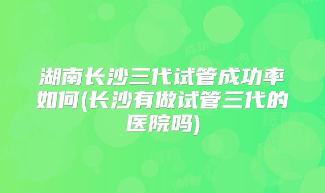 湖南长沙三代试管成功率如何(长沙有做试管三代的医院吗)