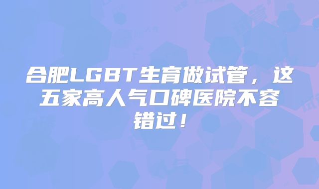 合肥LGBT生育做试管，这五家高人气口碑医院不容错过！
