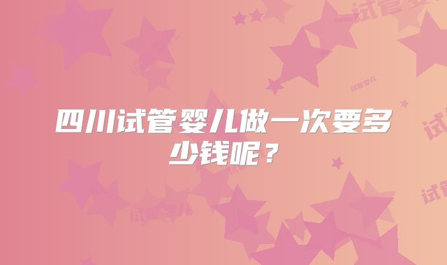 四川试管婴儿做一次要多少钱呢？