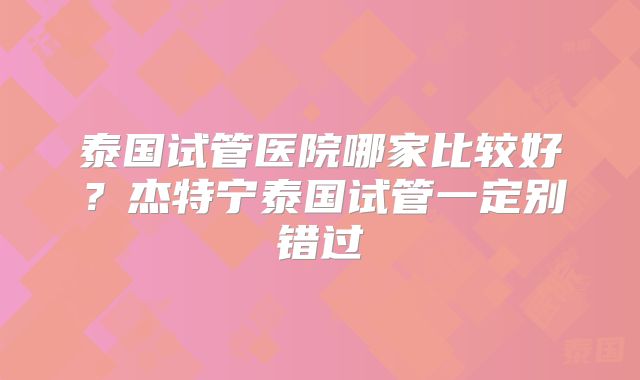 泰国试管医院哪家比较好？杰特宁泰国试管一定别错过