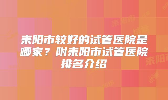 耒阳市较好的试管医院是哪家?附耒阳市试管医院排名介绍