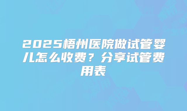2025梧州医院做试管婴儿怎么收费？分享试管费用表