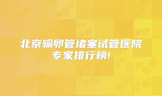 北京输卵管堵塞试管医院专家排行榜!