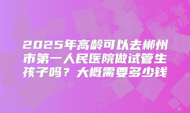 2025年高龄可以去郴州市第一人民医院做试管生孩子吗?大概需要多少钱