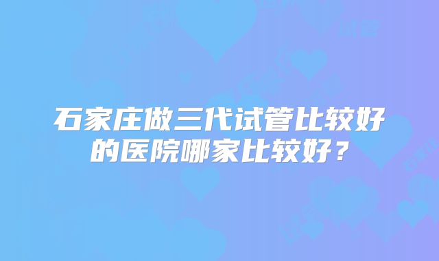 石家庄做三代试管比较好的医院哪家比较好?