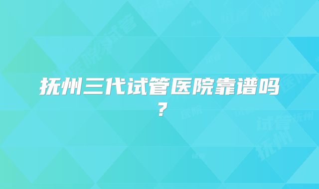 抚州三代试管医院靠谱吗？