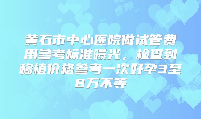 黄石市中心医院做试管费用参考标准曝光，检查到移植价格参考一次好孕3至8万不等