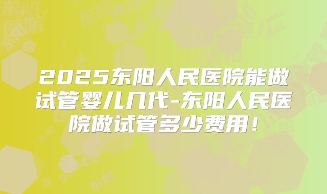2025东阳人民医院能做试管婴儿几代-东阳人民医院做试管多少费用！