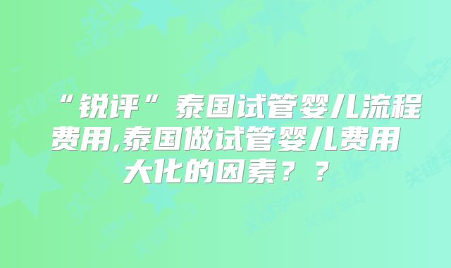 “锐评”泰国试管婴儿流程费用,泰国做试管婴儿费用大化的因素？？