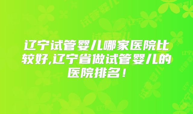 辽宁试管婴儿哪家医院比较好,辽宁省做试管婴儿的医院排名!