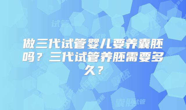 做三代试管婴儿要养囊胚吗?三代试管养胚需要多久?