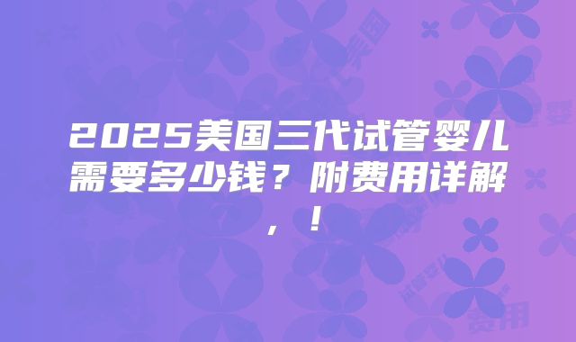 2025美国三代试管婴儿需要多少钱?附费用详解,!