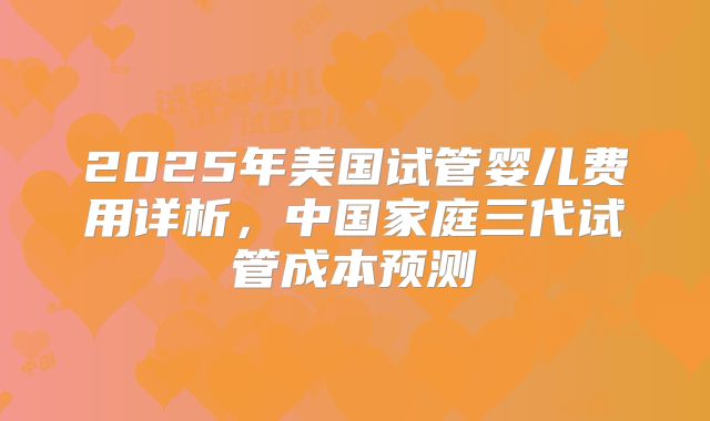 2025年美国试管婴儿费用详析，中国家庭三代试管成本预测