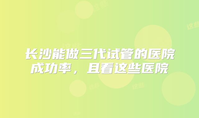 长沙能做三代试管的医院成功率，且看这些医院