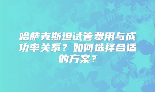 哈萨克斯坦试管费用与成功率关系？如何选择合适的方案？