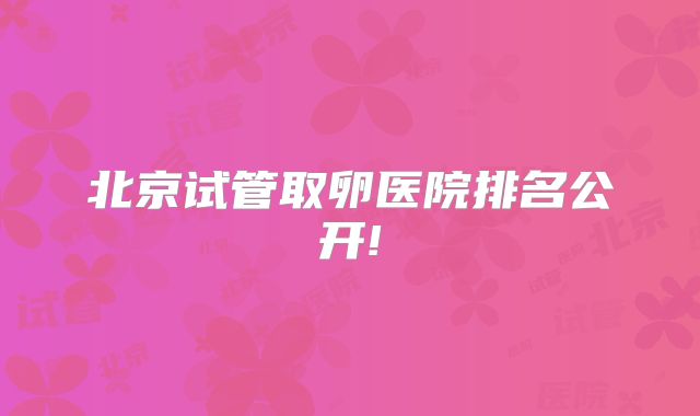 北京试管取卵医院排名公开!