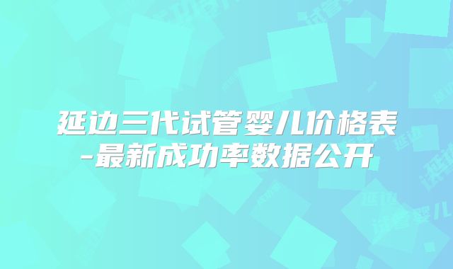 延边三代试管婴儿价格表-最新成功率数据公开