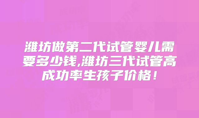潍坊做第二代试管婴儿需要多少钱,潍坊三代试管高成功率生孩子价格！