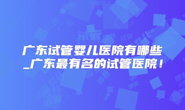 广东试管婴儿医院有哪些_广东最有名的试管医院!