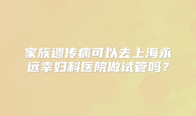 家族遗传病可以去上海永远幸妇科医院做试管吗？