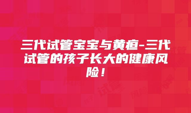 三代试管宝宝与黄疸-三代试管的孩子长大的健康风险！