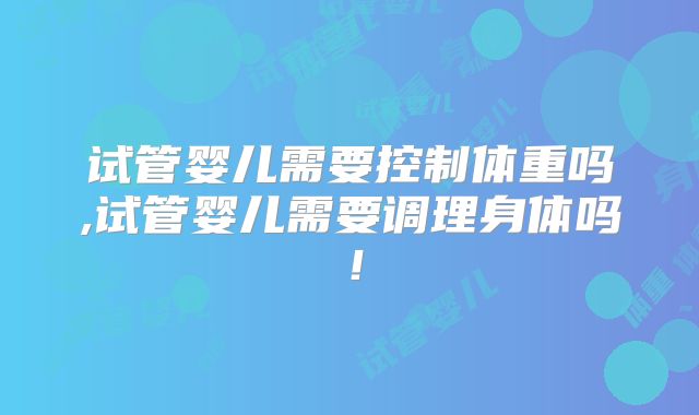 试管婴儿需要控制体重吗,试管婴儿需要调理身体吗！