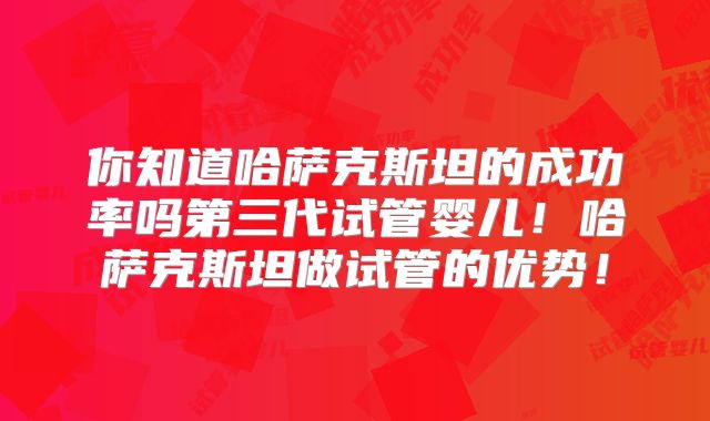 你知道哈萨克斯坦的成功率吗第三代试管婴儿!哈萨克斯坦做试管的优势!
