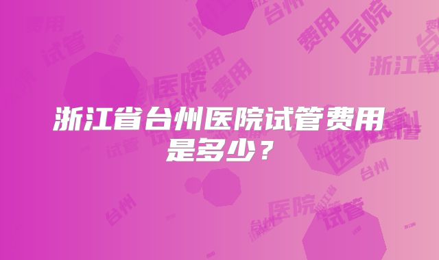浙江省台州医院试管费用是多少？