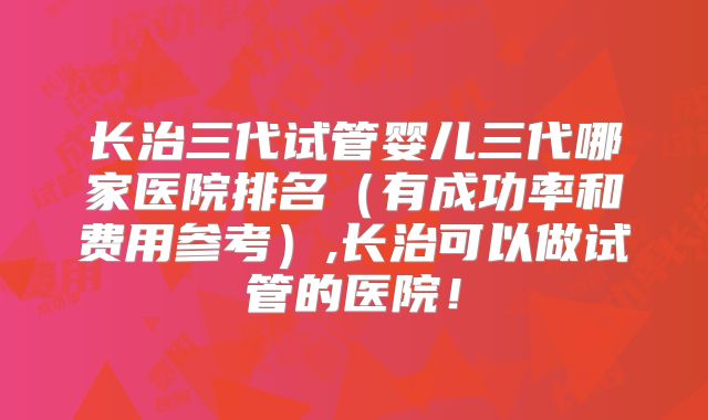 长治三代试管婴儿三代哪家医院排名（有成功率和费用参考）,长治可以做试管的医院！