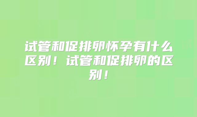 试管和促排卵怀孕有什么区别!试管和促排卵的区别!