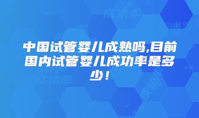 中国试管婴儿成熟吗,目前国内试管婴儿成功率是多少！