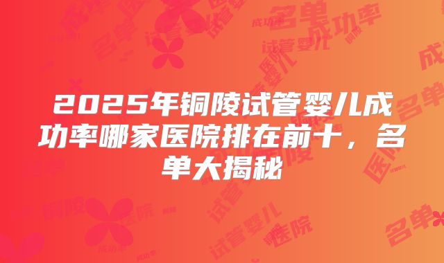 2025年铜陵试管婴儿成功率哪家医院排在前十，名单大揭秘