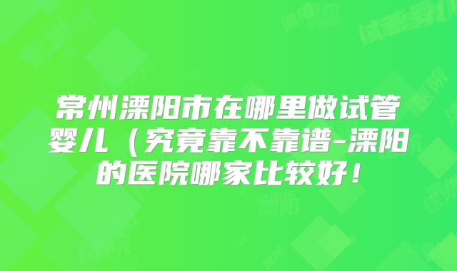 常州溧阳市在哪里做试管婴儿（究竟靠不靠谱-溧阳的医院哪家比较好！