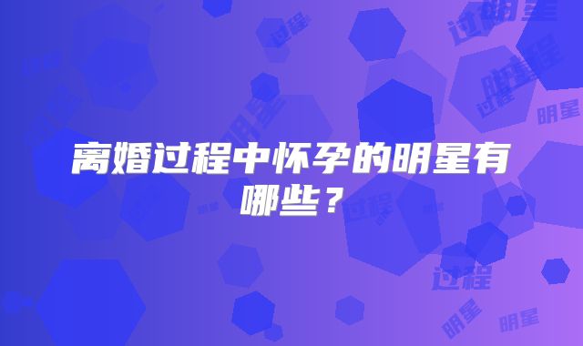 离婚过程中怀孕的明星有哪些？