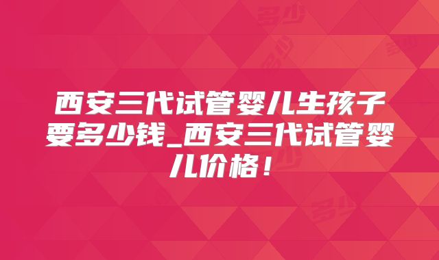 西安三代试管婴儿生孩子要多少钱_西安三代试管婴儿价格!