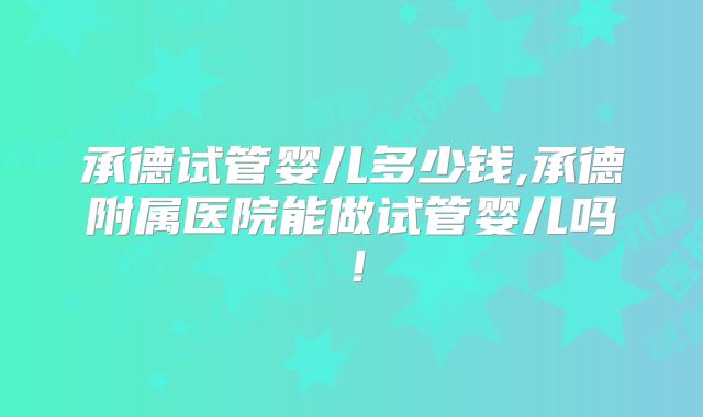 承德试管婴儿多少钱,承德附属医院能做试管婴儿吗！