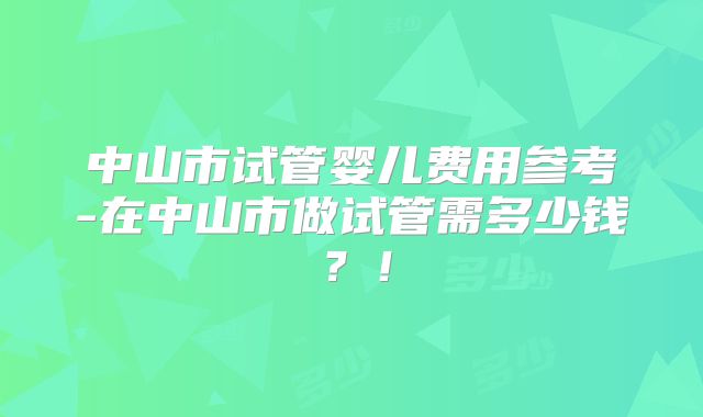 中山市试管婴儿费用参考-在中山市做试管需多少钱?!