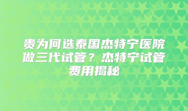 贵为何选泰国杰特宁医院做三代试管？杰特宁试管费用揭秘