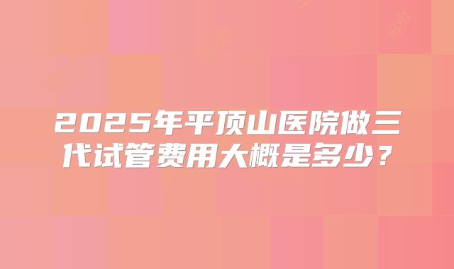 2025年平顶山医院做三代试管费用大概是多少？