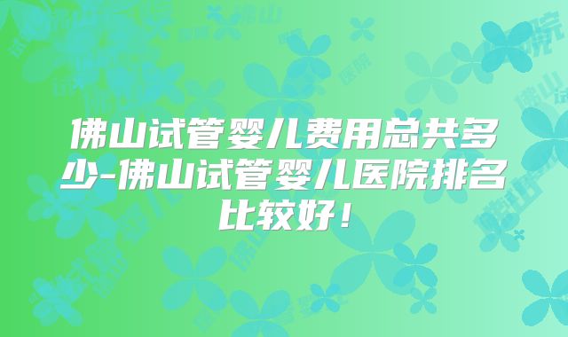 佛山试管婴儿费用总共多少-佛山试管婴儿医院排名比较好！