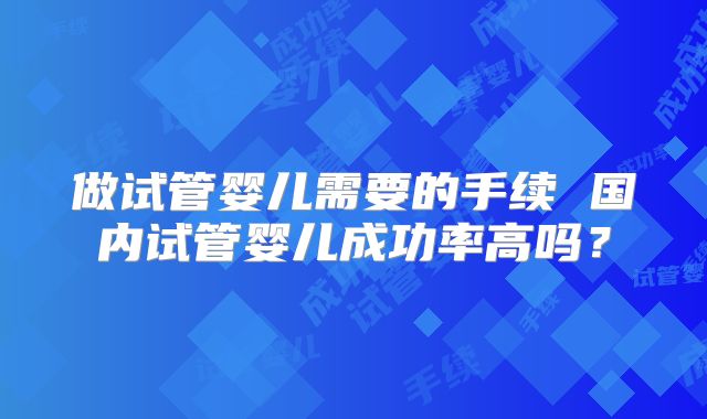 做试管婴儿需要的手续 国内试管婴儿成功率高吗?