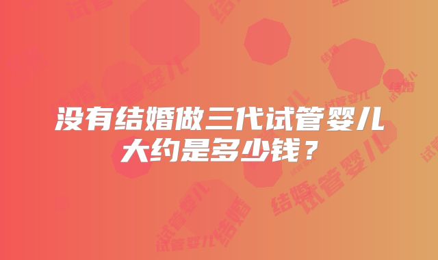 没有结婚做三代试管婴儿大约是多少钱?