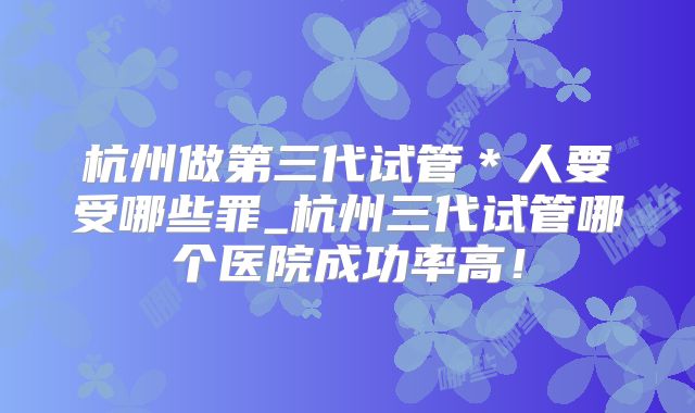 杭州做第三代试管＊人要受哪些罪_杭州三代试管哪个医院成功率高！