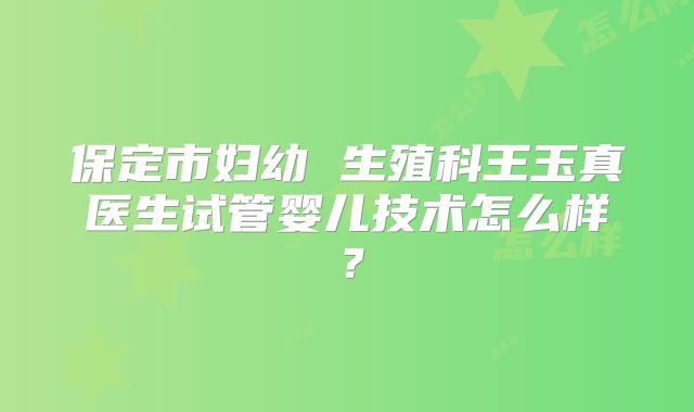 保定市妇幼 生殖科王玉真医生试管婴儿技术怎么样？
