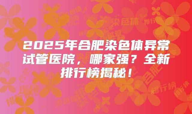 2025年合肥染色体异常试管医院，哪家强？全新排行榜揭秘！