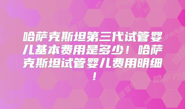 哈萨克斯坦第三代试管婴儿基本费用是多少!哈萨克斯坦试管婴儿费用明细!