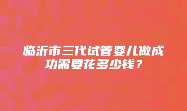 临沂市三代试管婴儿做成功需要花多少钱？