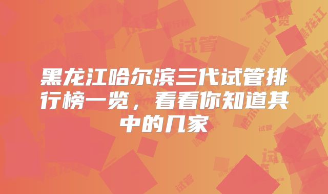 黑龙江哈尔滨三代试管排行榜一览,看看你知道其中的几家